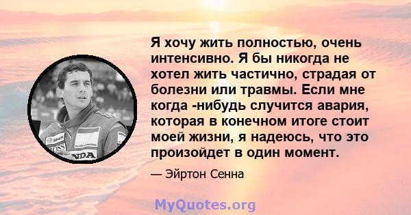 Я хочу жить полностью, очень интенсивно. Я бы никогда не хотел жить частично, страдая от болезни или травмы. Если мне когда -нибудь случится авария, которая в конечном итоге стоит моей жизни, я надеюсь, что это