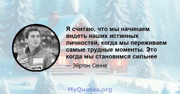 Я считаю, что мы начинаем видеть наших истинных личностей, когда мы переживаем самые трудные моменты. Это когда мы становимся сильнее