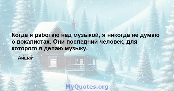 Когда я работаю над музыкой, я никогда не думаю о вокалистах. Они последний человек, для которого я делаю музыку.