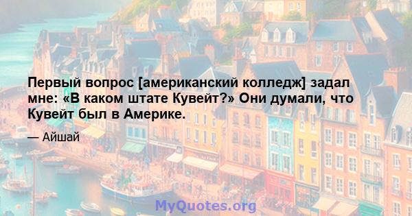 Первый вопрос [американский колледж] задал мне: «В каком штате Кувейт?» Они думали, что Кувейт был в Америке.