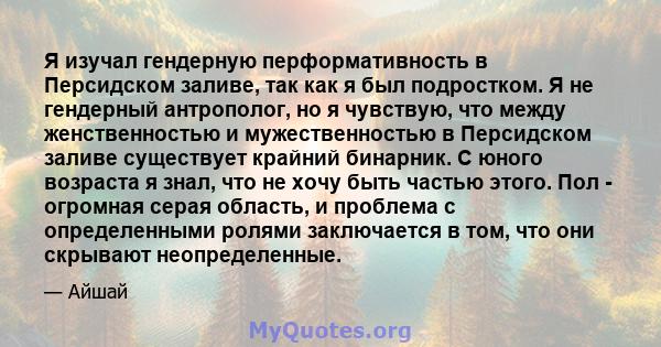 Я изучал гендерную перформативность в Персидском заливе, так как я был подростком. Я не гендерный антрополог, но я чувствую, что между женственностью и мужественностью в Персидском заливе существует крайний бинарник. С