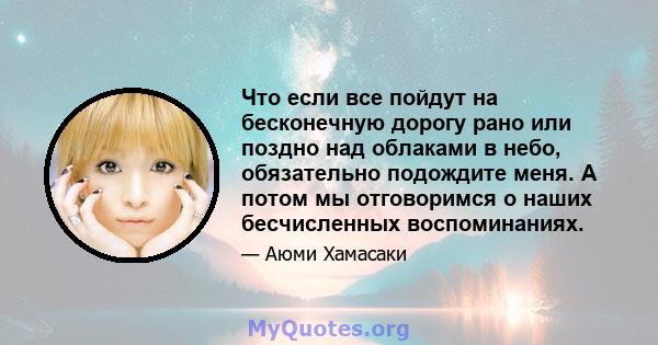 Что если все пойдут на бесконечную дорогу рано или поздно над облаками в небо, обязательно подождите меня. А потом мы отговоримся о наших бесчисленных воспоминаниях.