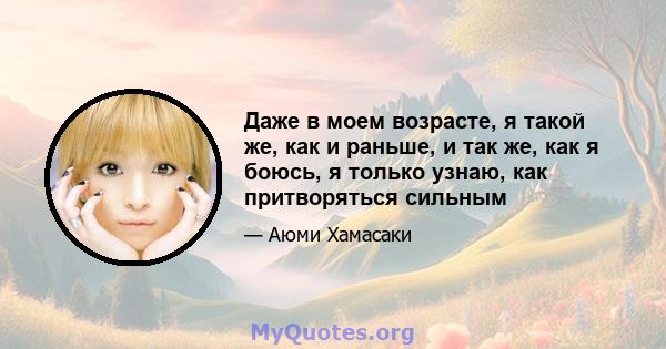 Даже в моем возрасте, я такой же, как и раньше, и так же, как я боюсь, я только узнаю, как притворяться сильным