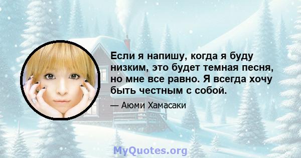 Если я напишу, когда я буду низким, это будет темная песня, но мне все равно. Я всегда хочу быть честным с собой.