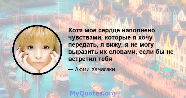 Хотя мое сердце наполнено чувствами, которые я хочу передать, я вижу, я не могу выразить их словами, если бы не встретил тебя