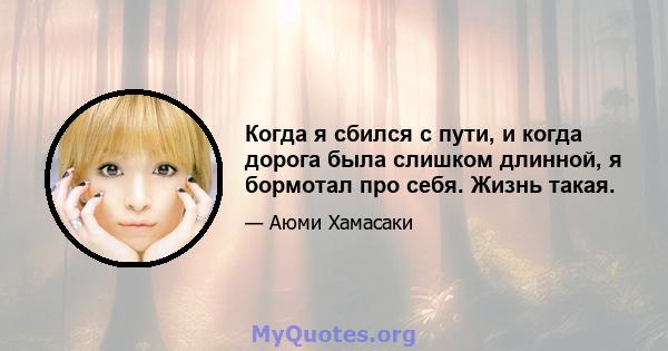 Когда я сбился с пути, и когда дорога была слишком длинной, я бормотал про себя. Жизнь такая.