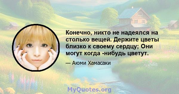 Конечно, никто не надеялся на столько вещей. Держите цветы близко к своему сердцу; Они могут когда -нибудь цветут.