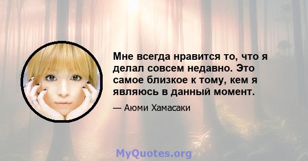 Мне всегда нравится то, что я делал совсем недавно. Это самое близкое к тому, кем я являюсь в данный момент.