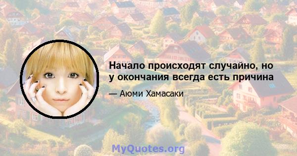 Начало происходят случайно, но у окончания всегда есть причина