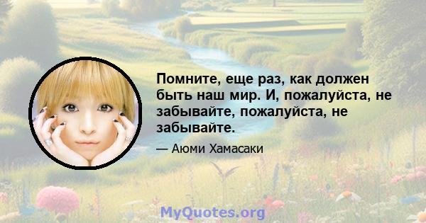 Помните, еще раз, как должен быть наш мир. И, пожалуйста, не забывайте, пожалуйста, не забывайте.