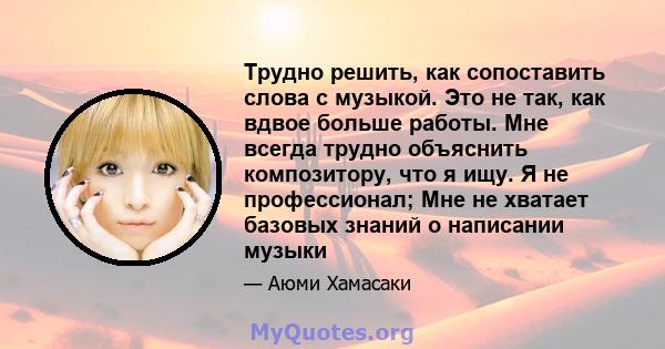 Трудно решить, как сопоставить слова с музыкой. Это не так, как вдвое больше работы. Мне всегда трудно объяснить композитору, что я ищу. Я не профессионал; Мне не хватает базовых знаний о написании музыки