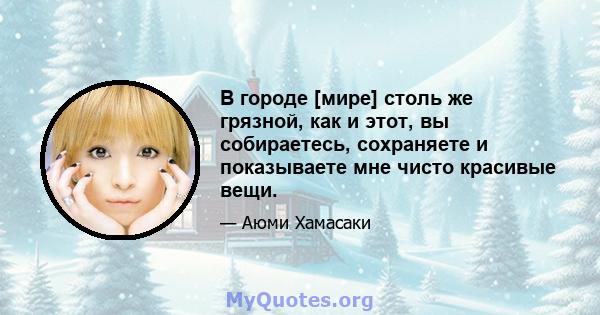 В городе [мире] столь же грязной, как и этот, вы собираетесь, сохраняете и показываете мне чисто красивые вещи.