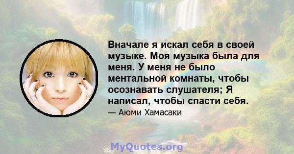 Вначале я искал себя в своей музыке. Моя музыка была для меня. У меня не было ментальной комнаты, чтобы осознавать слушателя; Я написал, чтобы спасти себя.