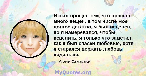 Я был прощен тем, что прощал много вещей, в том числе мое долгое детство, я был исцелен, но я намеревался, чтобы исцелить, я только что заметил, как я был спасен любовью, хотя я старался держать любовь подальше.