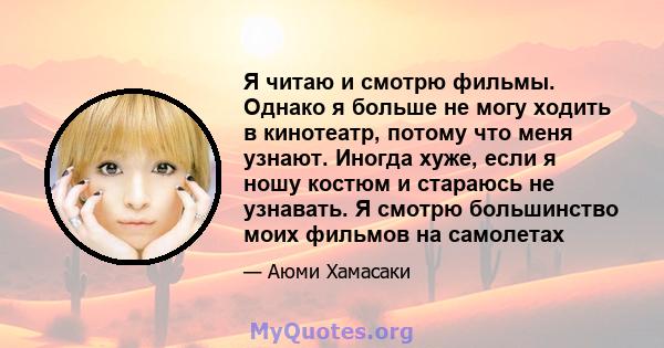 Я читаю и смотрю фильмы. Однако я больше не могу ходить в кинотеатр, потому что меня узнают. Иногда хуже, если я ношу костюм и стараюсь не узнавать. Я смотрю большинство моих фильмов на самолетах