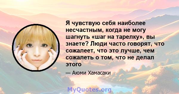 Я чувствую себя наиболее несчастным, когда не могу шагнуть «шаг на тарелку», вы знаете? Люди часто говорят, что сожалеет, что это лучше, чем сожалеть о том, что не делал этого