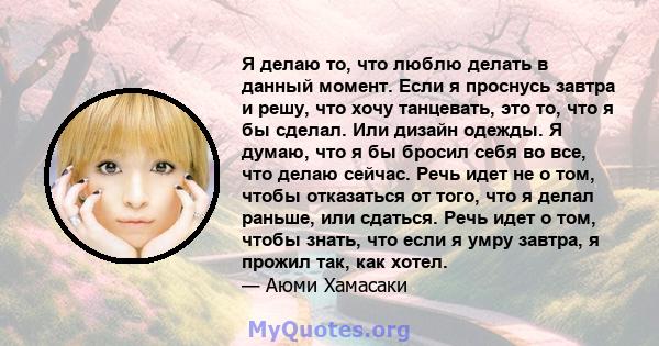 Я делаю то, что люблю делать в данный момент. Если я проснусь завтра и решу, что хочу танцевать, это то, что я бы сделал. Или дизайн одежды. Я думаю, что я бы бросил себя во все, что делаю сейчас. Речь идет не о том,