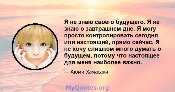 Я не знаю своего будущего. Я не знаю о завтрашнем дне. Я могу просто контролировать сегодня или настоящий, прямо сейчас. Я не хочу слишком много думать о будущем, потому что настоящее для меня наиболее важно.