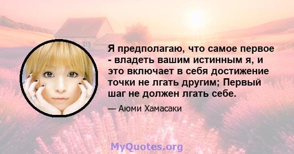 Я предполагаю, что самое первое - владеть вашим истинным я, и это включает в себя достижение точки не лгать другим; Первый шаг не должен лгать себе.