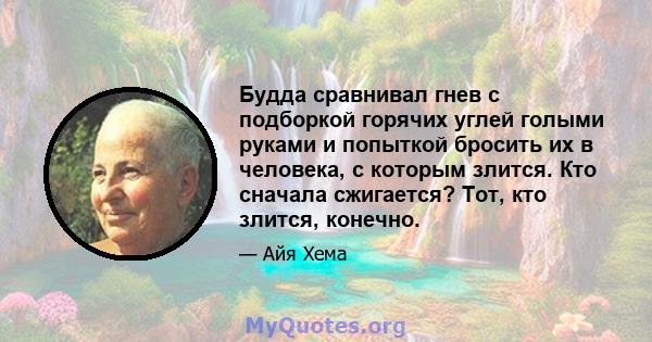 Будда сравнивал гнев с подборкой горячих углей голыми руками и попыткой бросить их в человека, с которым злится. Кто сначала сжигается? Тот, кто злится, конечно.