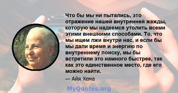 Что бы мы ни пытались, это отражение нашей внутренней жажды, которую мы надеемся утолить всеми этими внешними способами. То, что мы ищем лжи внутри нас, и если бы мы дали время и энергию по внутреннему поиску, мы бы