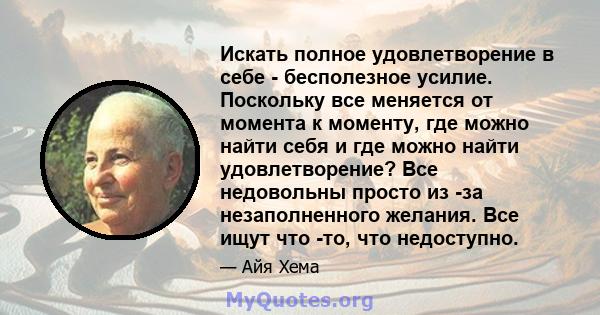 Искать полное удовлетворение в себе - бесполезное усилие. Поскольку все меняется от момента к моменту, где можно найти себя и где можно найти удовлетворение? Все недовольны просто из -за незаполненного желания. Все ищут 