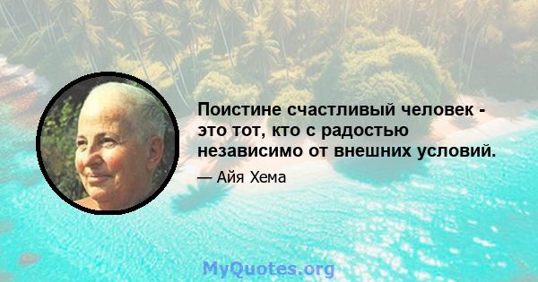 Поистине счастливый человек - это тот, кто с радостью независимо от внешних условий.