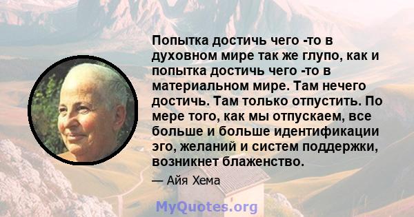 Попытка достичь чего -то в духовном мире так же глупо, как и попытка достичь чего -то в материальном мире. Там нечего достичь. Там только отпустить. По мере того, как мы отпускаем, все больше и больше идентификации эго, 