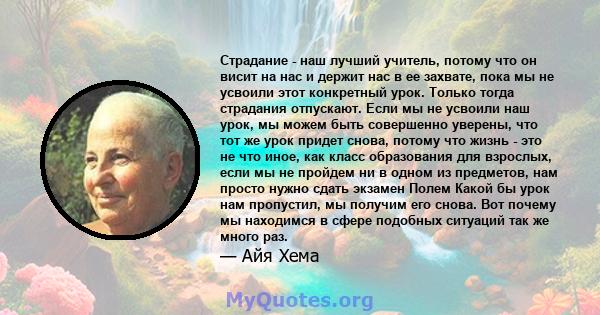 Страдание - наш лучший учитель, потому что он висит на нас и держит нас в ее захвате, пока мы не усвоили этот конкретный урок. Только тогда страдания отпускают. Если мы не усвоили наш урок, мы можем быть совершенно