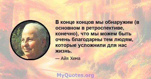 В конце концов мы обнаружим (в основном в ретроспективе, конечно), что мы можем быть очень благодарны тем людям, которые усложнили для нас жизнь.