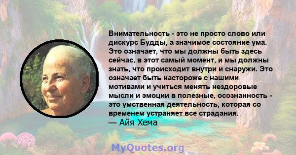 Внимательность - это не просто слово или дискурс Будды, а значимое состояние ума. Это означает, что мы должны быть здесь сейчас, в этот самый момент, и мы должны знать, что происходит внутри и снаружи. Это означает быть 