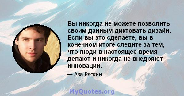 Вы никогда не можете позволить своим данным диктовать дизайн. Если вы это сделаете, вы в конечном итоге следите за тем, что люди в настоящее время делают и никогда не внедряют инновации.