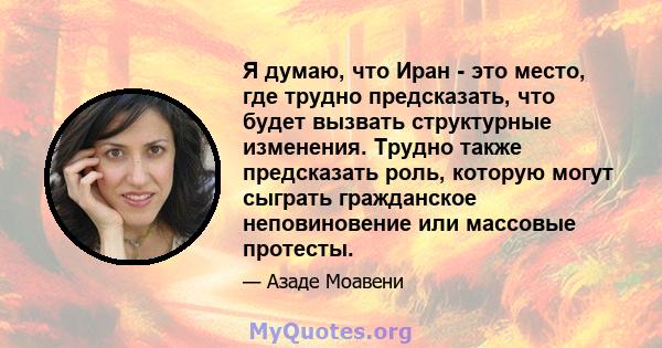 Я думаю, что Иран - это место, где трудно предсказать, что будет вызвать структурные изменения. Трудно также предсказать роль, которую могут сыграть гражданское неповиновение или массовые протесты.