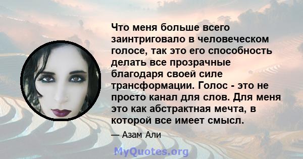 Что меня больше всего заинтриговало в человеческом голосе, так это его способность делать все прозрачные благодаря своей силе трансформации. Голос - это не просто канал для слов. Для меня это как абстрактная мечта, в