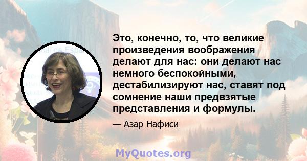 Это, конечно, то, что великие произведения воображения делают для нас: они делают нас немного беспокойными, дестабилизируют нас, ставят под сомнение наши предвзятые представления и формулы.