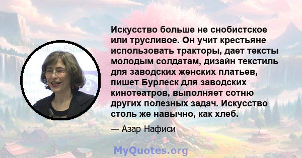 Искусство больше не снобистское или трусливое. Он учит крестьяне использовать тракторы, дает тексты молодым солдатам, дизайн текстиль для заводских женских платьев, пишет Бурлеск для заводских кинотеатров, выполняет