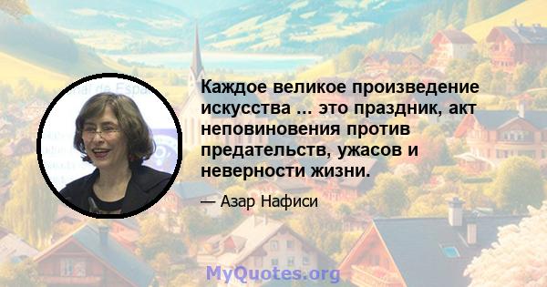 Каждое великое произведение искусства ... это праздник, акт неповиновения против предательств, ужасов и неверности жизни.