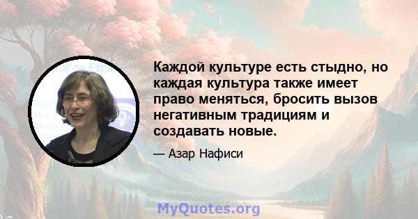 Каждой культуре есть стыдно, но каждая культура также имеет право меняться, бросить вызов негативным традициям и создавать новые.