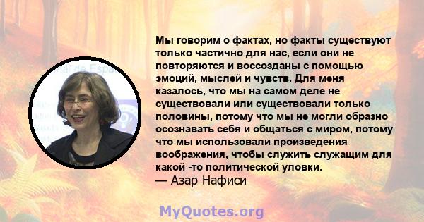 Мы говорим о фактах, но факты существуют только частично для нас, если они не повторяются и воссозданы с помощью эмоций, мыслей и чувств. Для меня казалось, что мы на самом деле не существовали или существовали только