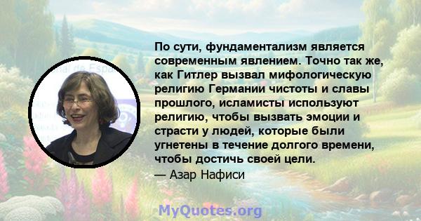 По сути, фундаментализм является современным явлением. Точно так же, как Гитлер вызвал мифологическую религию Германии чистоты и славы прошлого, исламисты используют религию, чтобы вызвать эмоции и страсти у людей,