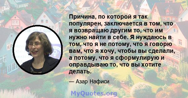 Причина, по которой я так популярен, заключается в том, что я возвращаю другим то, что им нужно найти в себе. Я нуждаюсь в том, что я не потому, что я говорю вам, что я хочу, чтобы вы сделали, а потому, что я