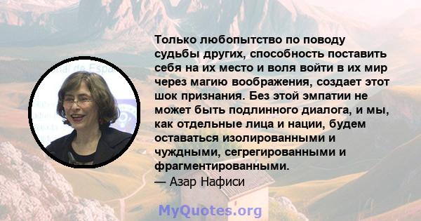 Только любопытство по поводу судьбы других, способность поставить себя на их место и воля войти в их мир через магию воображения, создает этот шок признания. Без этой эмпатии не может быть подлинного диалога, и мы, как