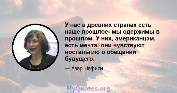 У нас в древних странах есть наше прошлое- мы одержимы в прошлом. У них, американцам, есть мечта: они чувствуют ностальгию о обещании будущего.