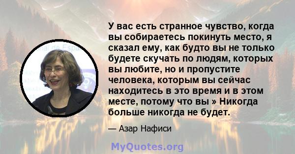 У вас есть странное чувство, когда вы собираетесь покинуть место, я сказал ему, как будто вы не только будете скучать по людям, которых вы любите, но и пропустите человека, которым вы сейчас находитесь в это время и в