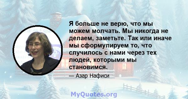 Я больше не верю, что мы можем молчать. Мы никогда не делаем, заметьте. Так или иначе мы сформулируем то, что случилось с нами через тех людей, которыми мы становимся.