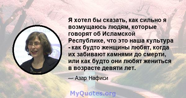 Я хотел бы сказать, как сильно я возмущаюсь людям, которые говорят об Исламской Республике, что это наша культура - как будто женщины любят, когда их забивают камнями до смерти, или как будто они любят жениться в