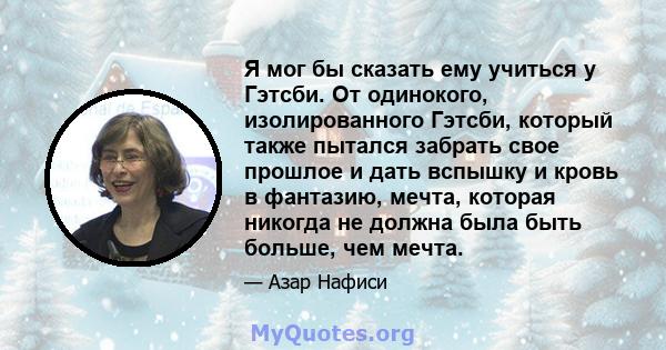 Я мог бы сказать ему учиться у Гэтсби. От одинокого, изолированного Гэтсби, который также пытался забрать свое прошлое и дать вспышку и кровь в фантазию, мечта, которая никогда не должна была быть больше, чем мечта.