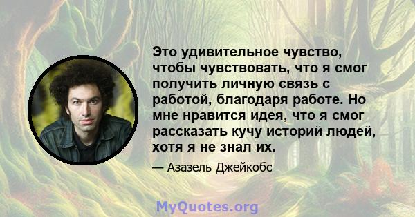 Это удивительное чувство, чтобы чувствовать, что я смог получить личную связь с работой, благодаря работе. Но мне нравится идея, что я смог рассказать кучу историй людей, хотя я не знал их.