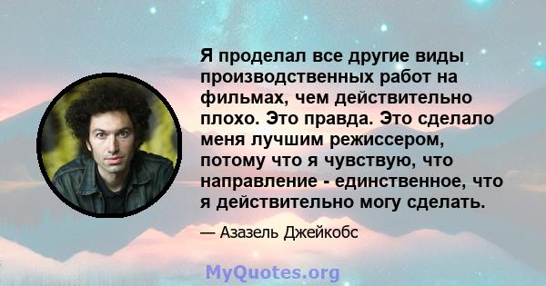 Я проделал все другие виды производственных работ на фильмах, чем действительно плохо. Это правда. Это сделало меня лучшим режиссером, потому что я чувствую, что направление - единственное, что я действительно могу