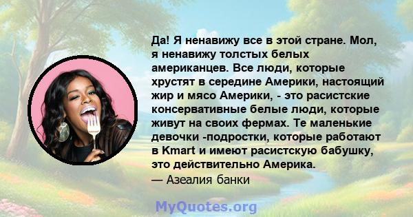 Да! Я ненавижу все в этой стране. Мол, я ненавижу толстых белых американцев. Все люди, которые хрустят в середине Америки, настоящий жир и мясо Америки, - это расистские консервативные белые люди, которые живут на своих 